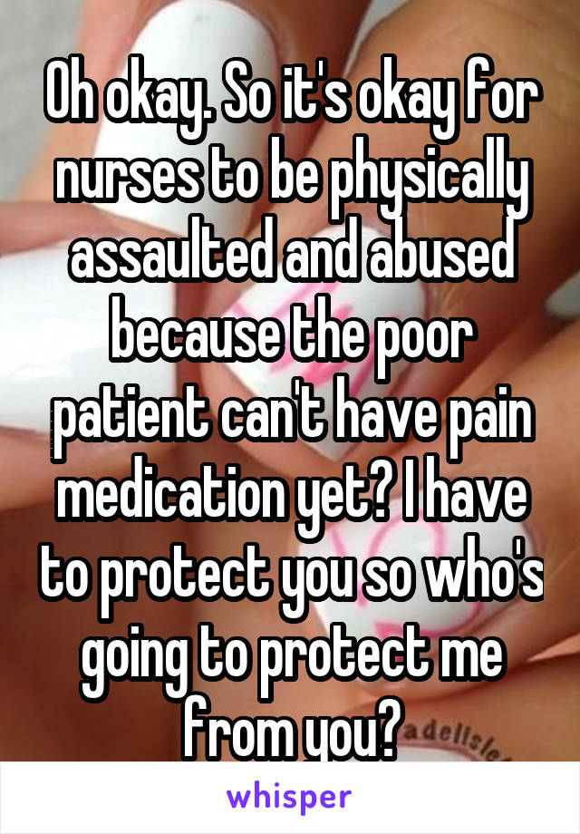 Oh okay. So it's okay for nurses to be physically assaulted and abused because the poor patient can't have pain medication yet? I have to protect you so who's going to protect me from you?