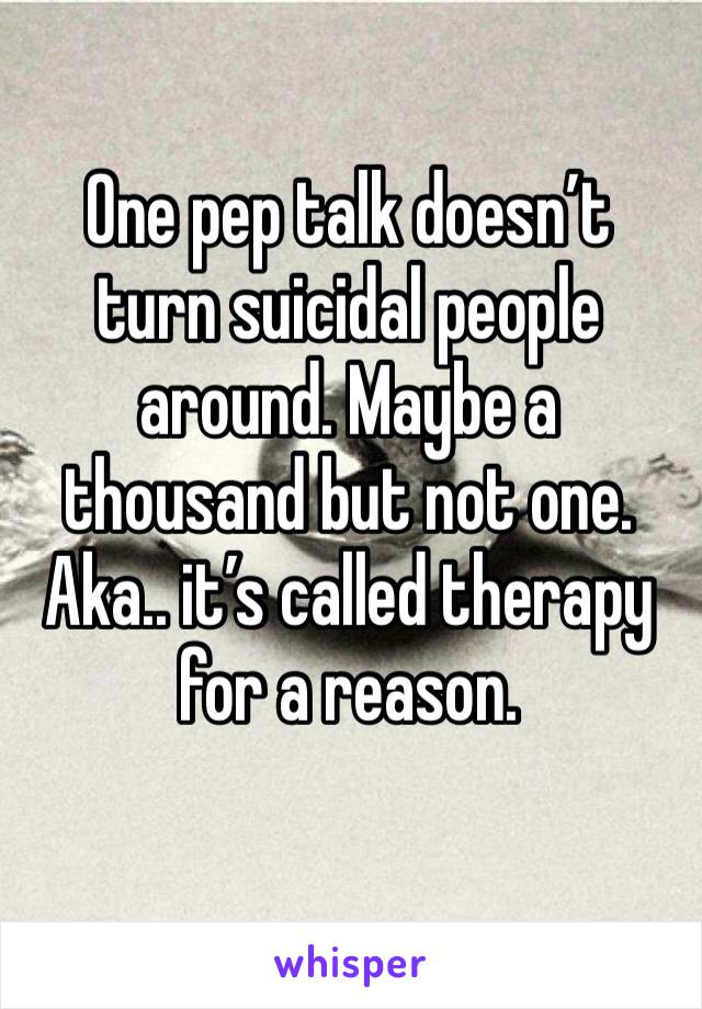 One pep talk doesn’t turn suicidal people around. Maybe a thousand but not one. Aka.. it’s called therapy for a reason.