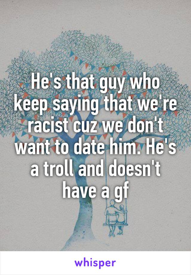 He's that guy who keep saying that we're racist cuz we don't want to date him. He's a troll and doesn't have a gf