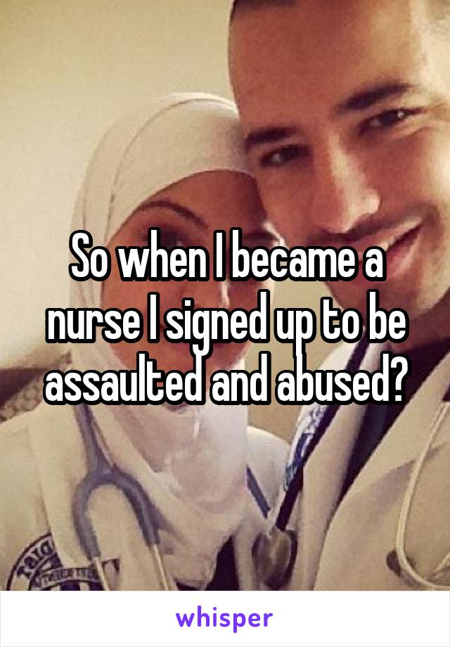 So when I became a nurse I signed up to be assaulted and abused?