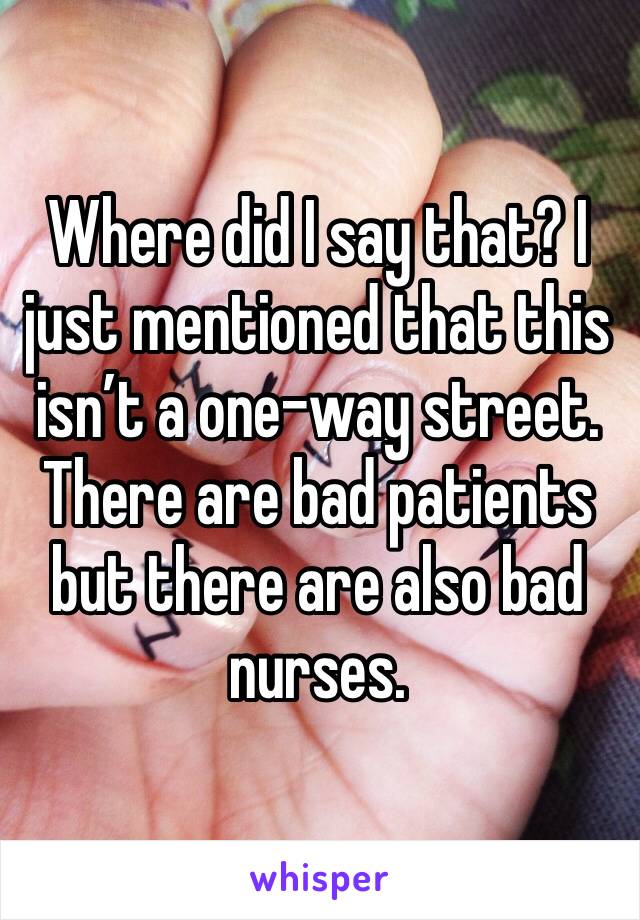 Where did I say that? I just mentioned that this isn’t a one-way street. There are bad patients but there are also bad nurses.