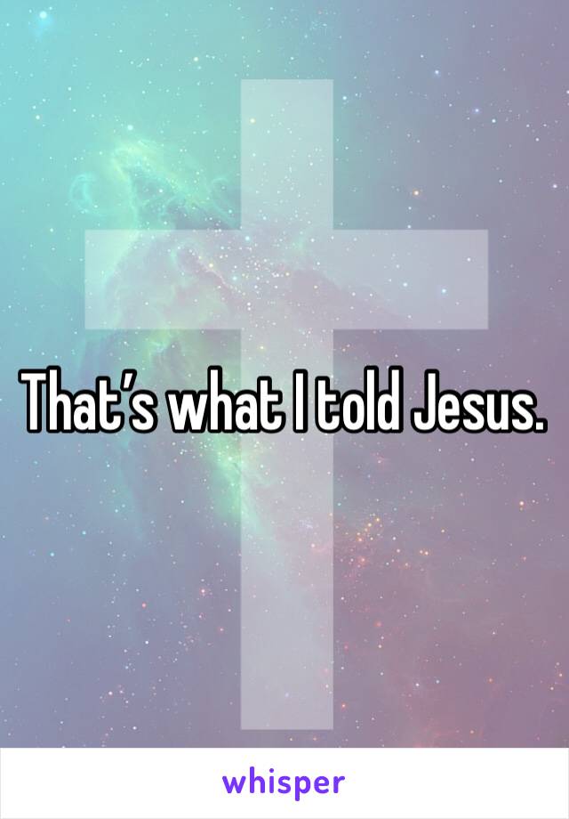 That’s what I told Jesus. 