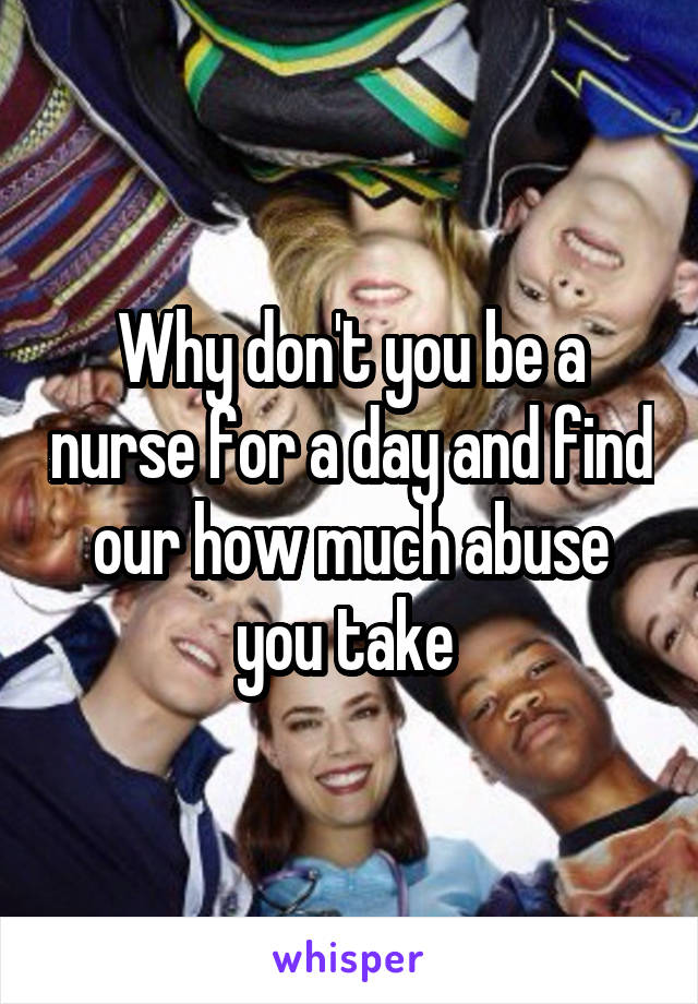 Why don't you be a nurse for a day and find our how much abuse you take 