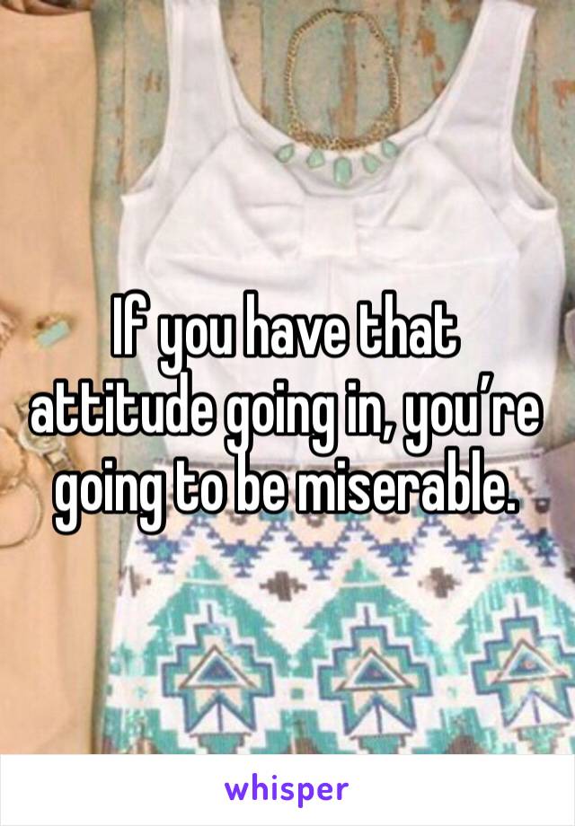 If you have that attitude going in, you’re going to be miserable. 