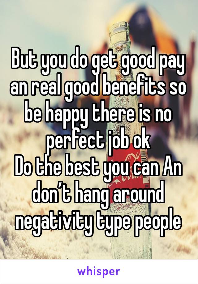 But you do get good pay an real good benefits so be happy there is no perfect job ok
Do the best you can An don’t hang around negativity type people 