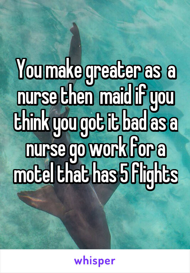 You make greater as  a nurse then  maid if you think you got it bad as a nurse go work for a motel that has 5 flights 