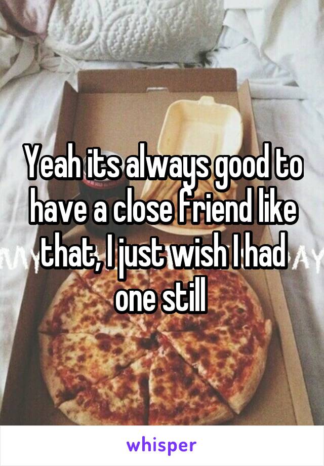 Yeah its always good to have a close friend like that, I just wish I had one still 