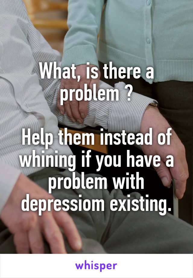 What, is there a problem ?

Help them instead of whining if you have a problem with depressiom existing.