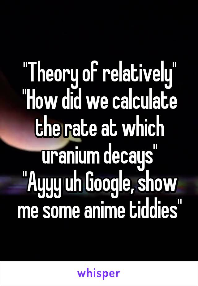"Theory of relatively"
"How did we calculate the rate at which uranium decays"
"Ayyy uh Google, show me some anime tiddies"