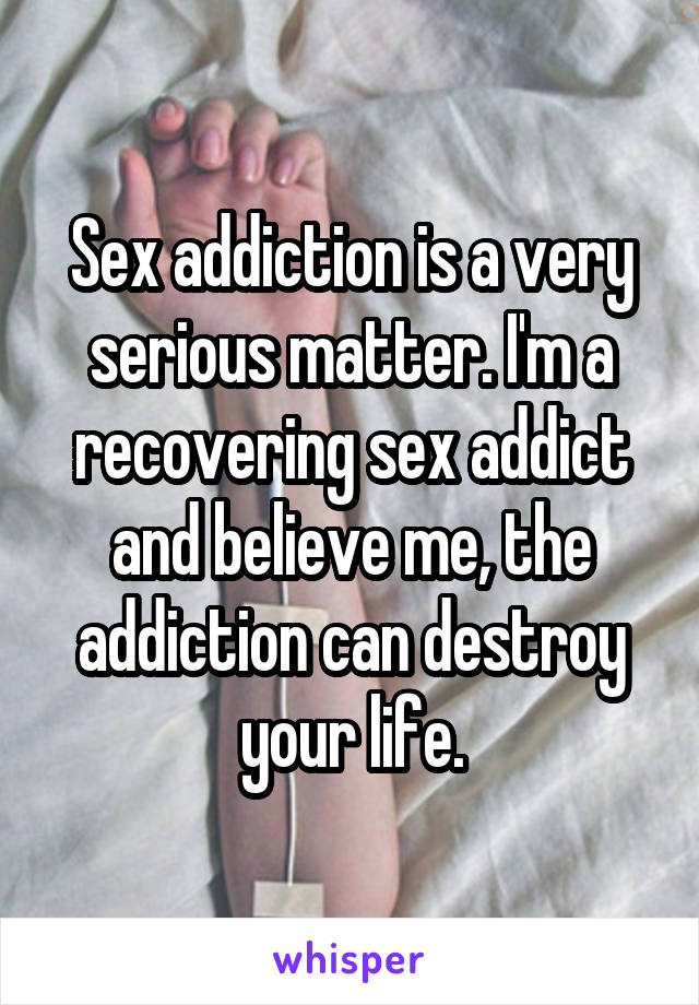 Sex addiction is a very serious matter. I'm a recovering sex addict and believe me, the addiction can destroy your life.