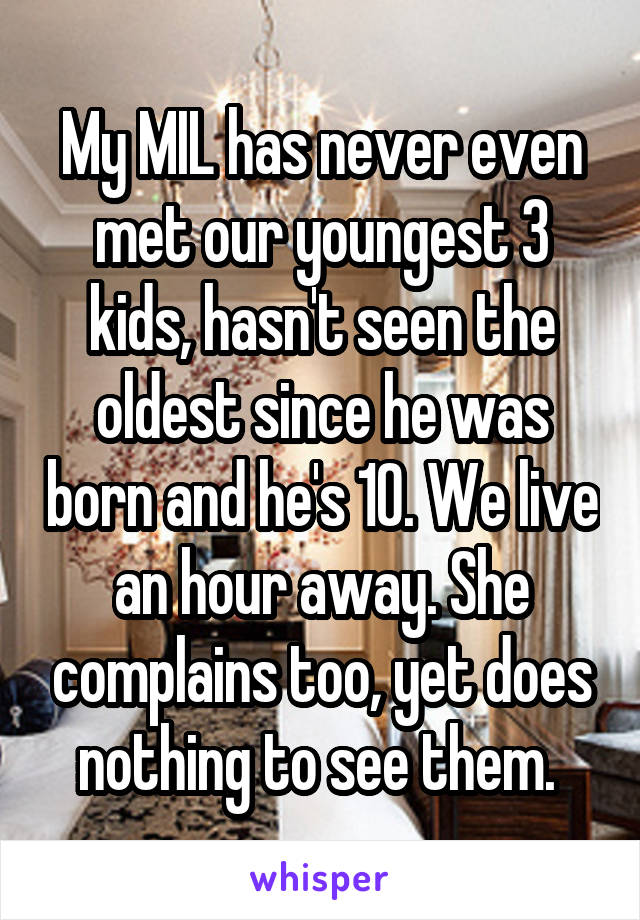 My MIL has never even met our youngest 3 kids, hasn't seen the oldest since he was born and he's 10. We live an hour away. She complains too, yet does nothing to see them. 