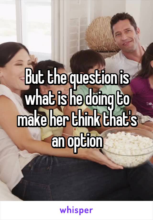 But the question is what is he doing to make her think that's an option