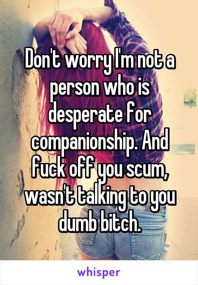 Don't worry I'm not a person who is desperate for companionship. And fuck off you scum, wasn't talking to you dumb bitch.