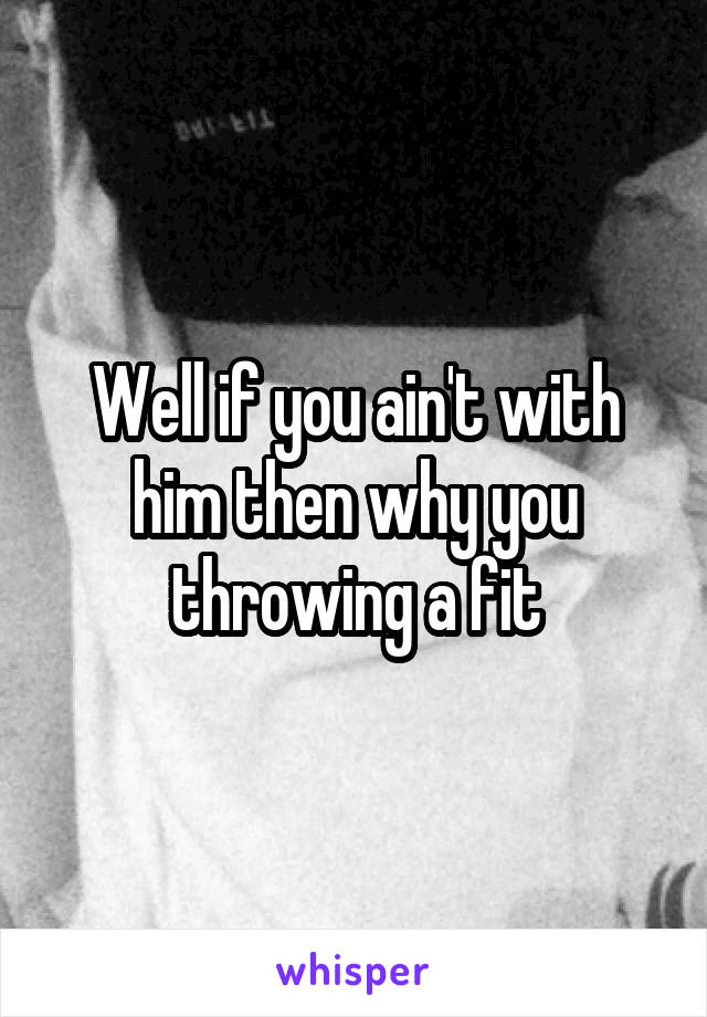 Well if you ain't with him then why you throwing a fit