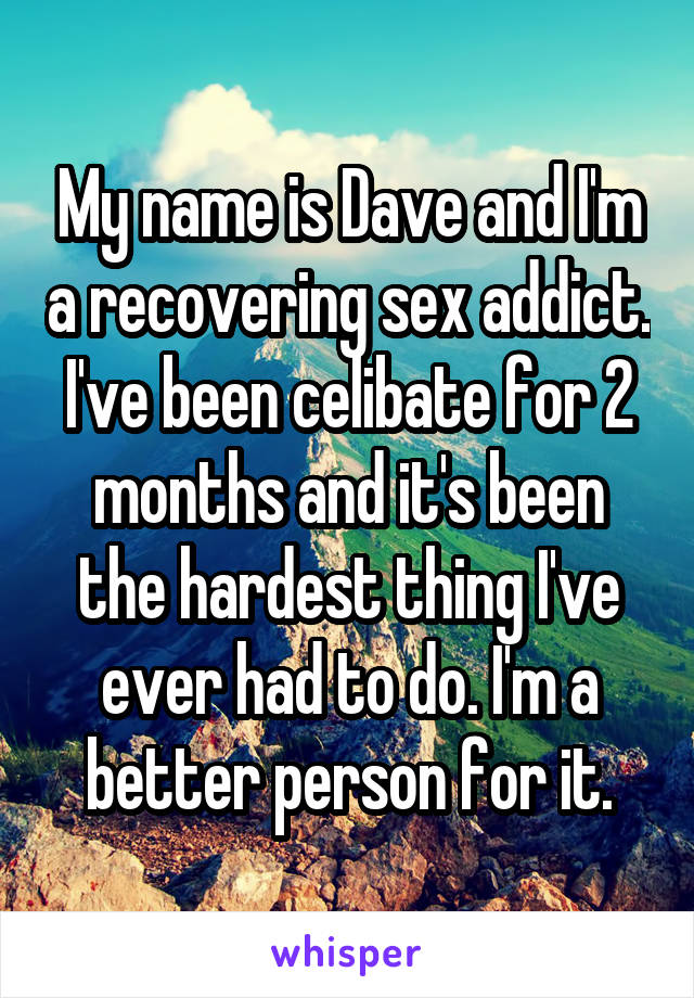 My name is Dave and I'm a recovering sex addict. I've been celibate for 2 months and it's been the hardest thing I've ever had to do. I'm a better person for it.