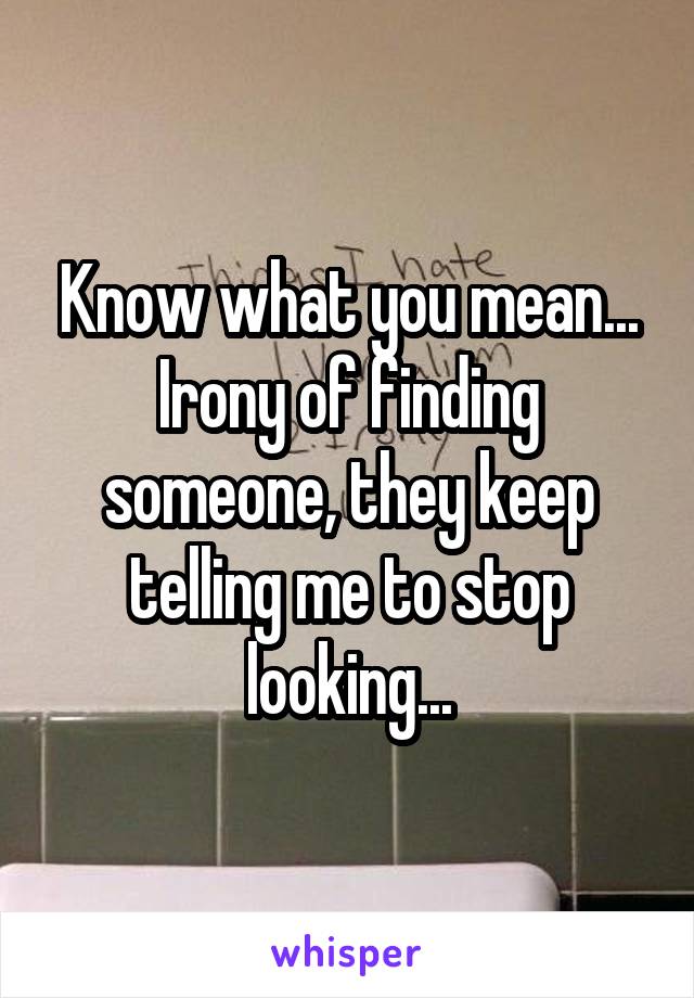 Know what you mean...
Irony of finding someone, they keep telling me to stop looking...
