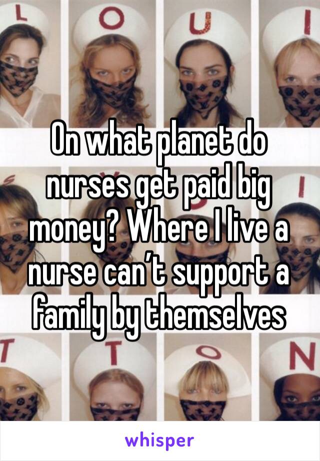 On what planet do nurses get paid big money? Where I live a nurse can’t support a family by themselves