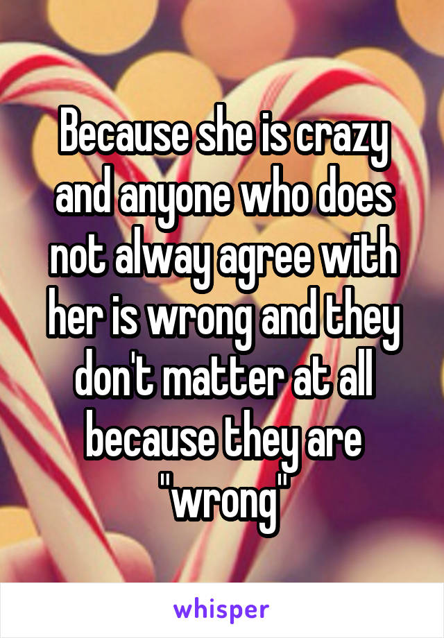 Because she is crazy and anyone who does not alway agree with her is wrong and they don't matter at all because they are "wrong"