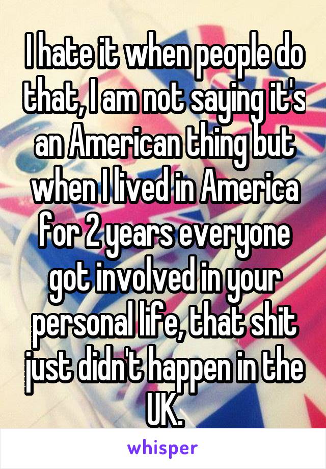 I hate it when people do that, I am not saying it's an American thing but when I lived in America for 2 years everyone got involved in your personal life, that shit just didn't happen in the UK.