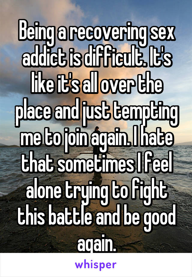 Being a recovering sex addict is difficult. It's like it's all over the place and just tempting me to join again. I hate that sometimes I feel alone trying to fight this battle and be good again.