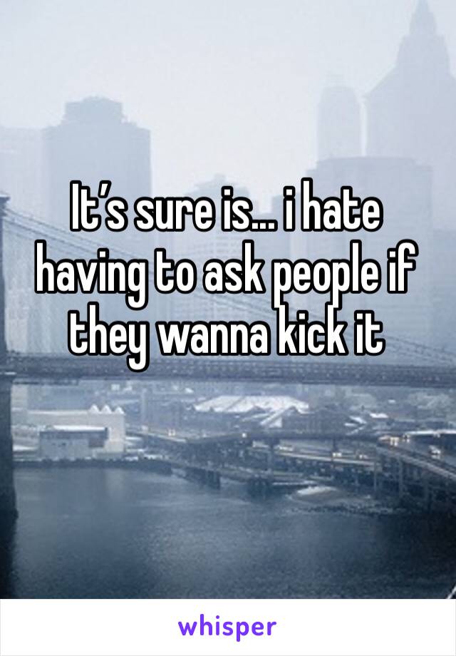 It’s sure is... i hate having to ask people if they wanna kick it