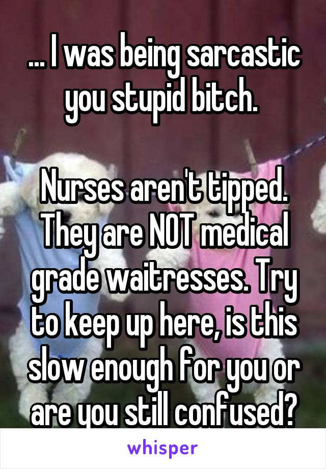 ... I was being sarcastic you stupid bitch. 

Nurses aren't tipped. They are NOT medical grade waitresses. Try to keep up here, is this slow enough for you or are you still confused?