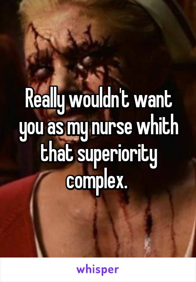 Really wouldn't want you as my nurse whith that superiority complex. 