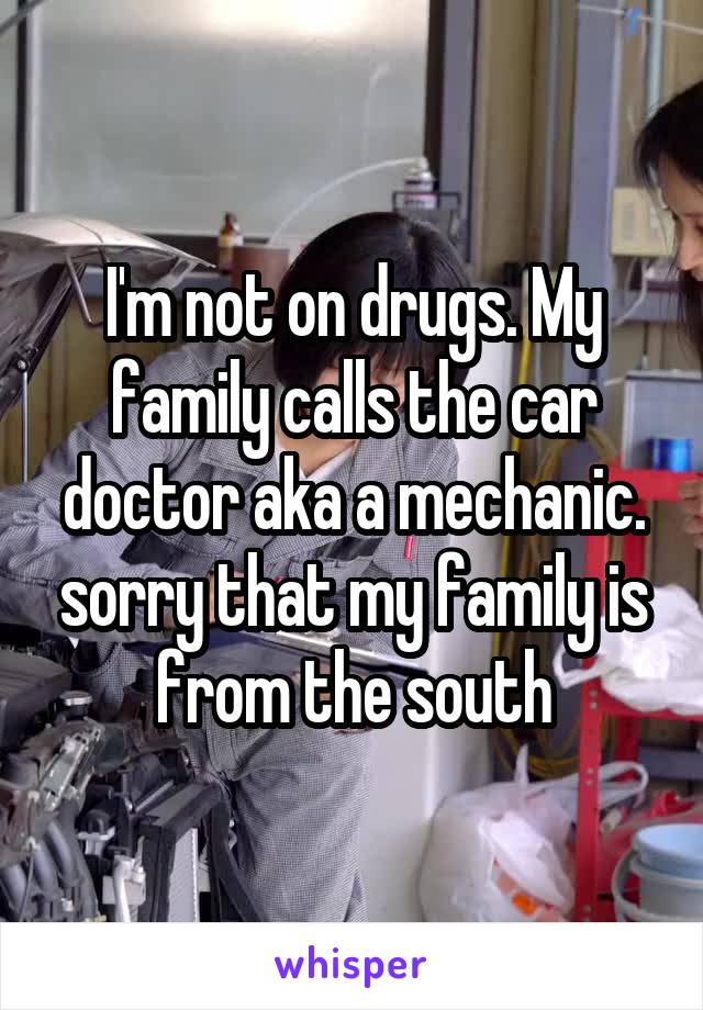 I'm not on drugs. My family calls the car doctor aka a mechanic. sorry that my family is from the south