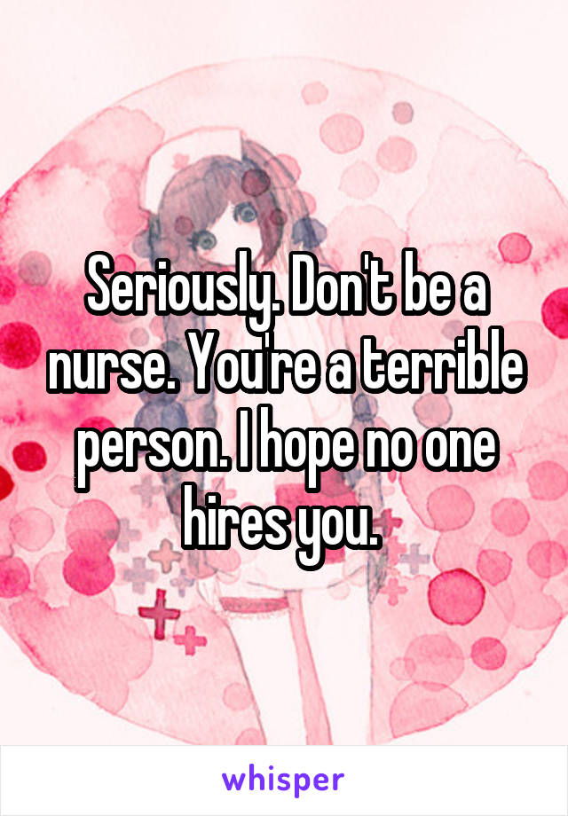 Seriously. Don't be a nurse. You're a terrible person. I hope no one hires you. 