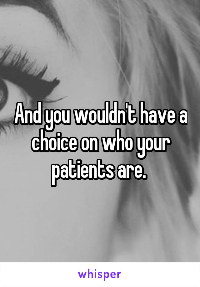 And you wouldn't have a choice on who your patients are. 