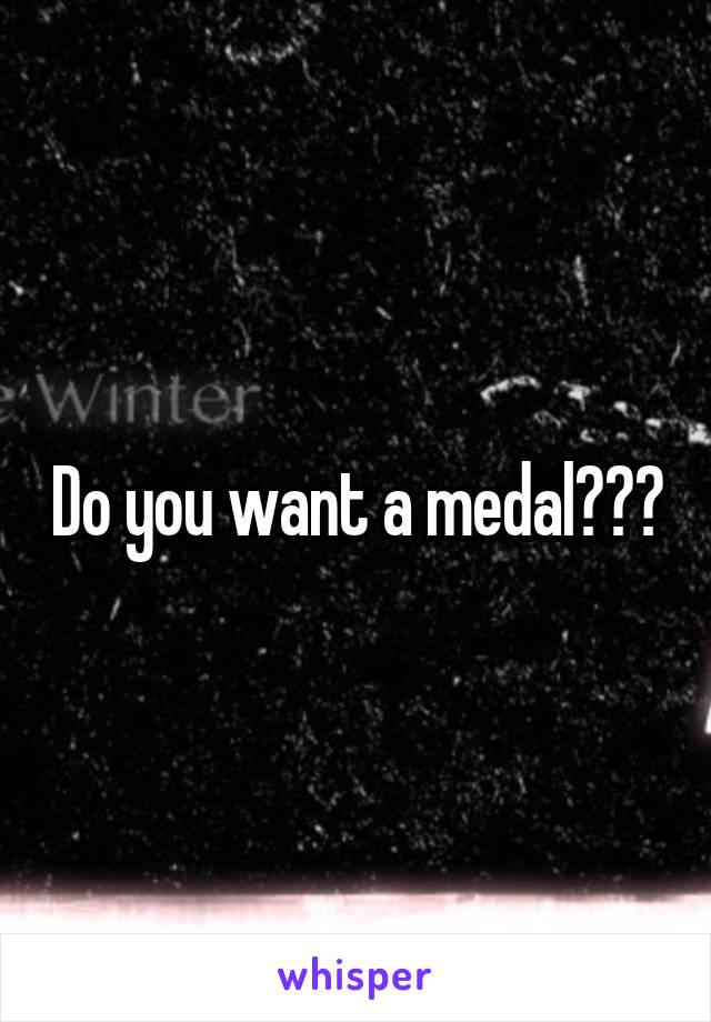 Do you want a medal???