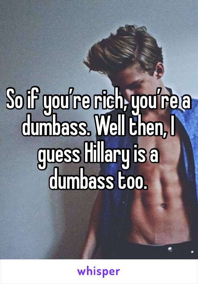 So if you’re rich, you’re a dumbass. Well then, I guess Hillary is a dumbass too.