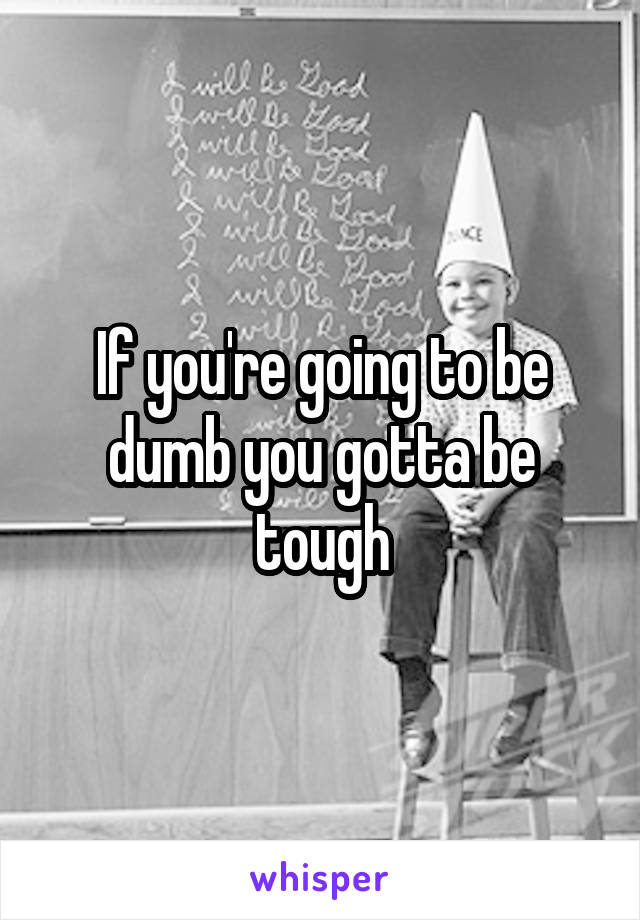 If you're going to be dumb you gotta be tough