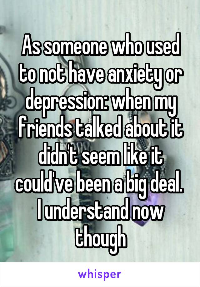 As someone who used to not have anxiety or depression: when my friends talked about it didn't seem like it could've been a big deal. 
I understand now though