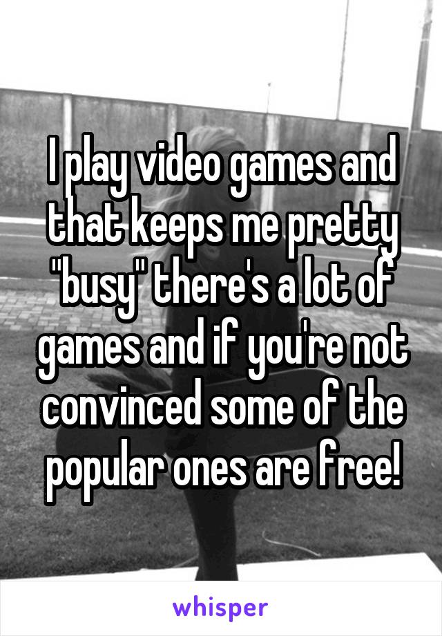 I play video games and that keeps me pretty "busy" there's a lot of games and if you're not convinced some of the popular ones are free!