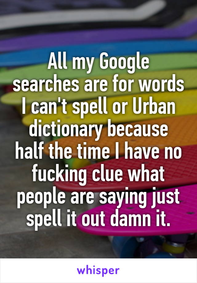 All my Google searches are for words I can't spell or Urban dictionary because half the time I have no fucking clue what people are saying just spell it out damn it.