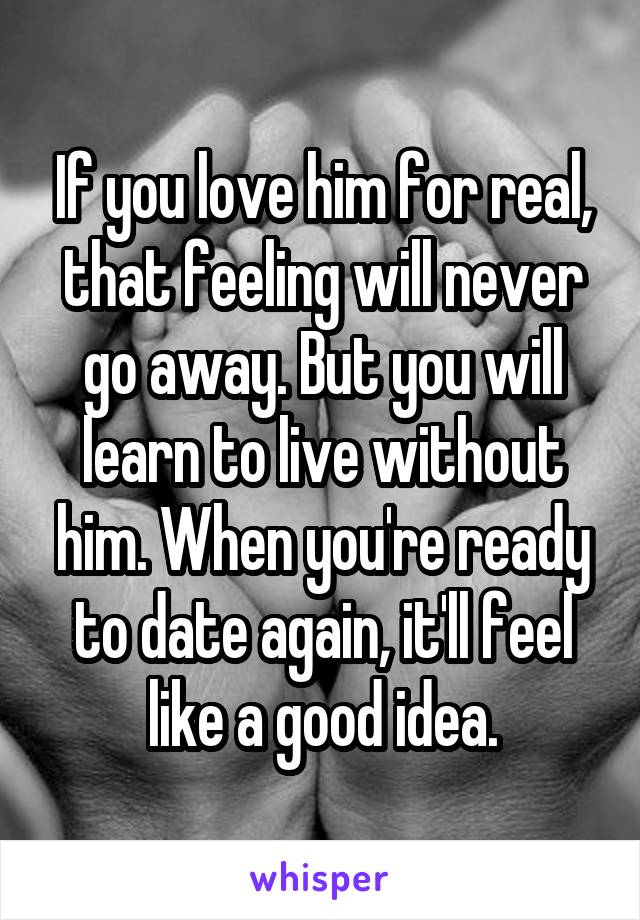 If you love him for real, that feeling will never go away. But you will learn to live without him. When you're ready to date again, it'll feel like a good idea.