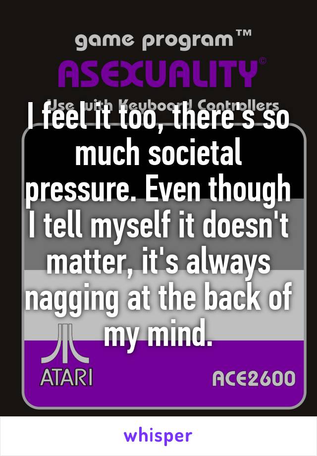 I feel it too, there's so much societal pressure. Even though I tell myself it doesn't matter, it's always nagging at the back of my mind.