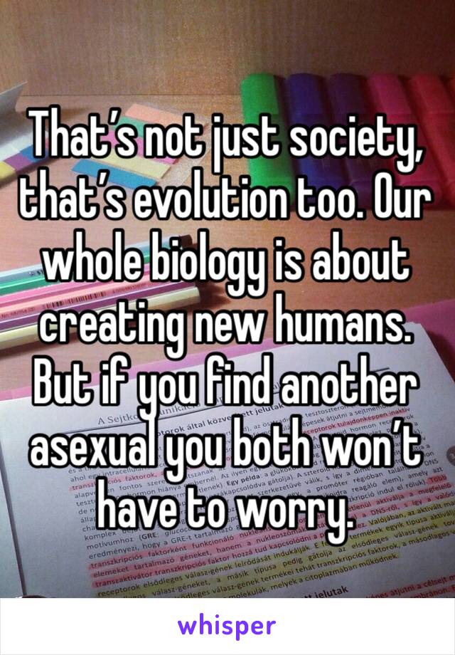 That’s not just society, that’s evolution too. Our whole biology is about creating new humans. But if you find another asexual you both won’t have to worry.