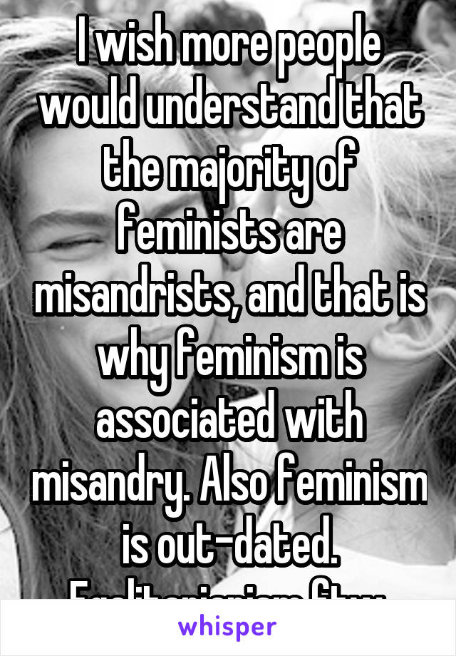 I wish more people would understand that the majority of feminists are misandrists, and that is why feminism is associated with misandry. Also feminism is out-dated. Egalitarianism ftw.