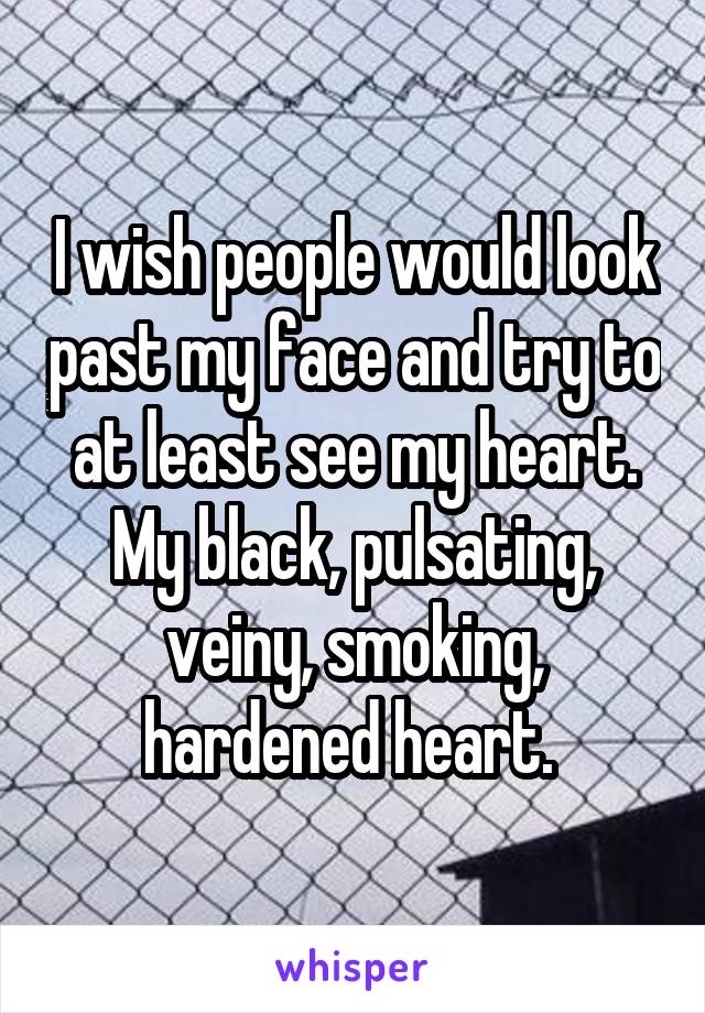 I wish people would look past my face and try to at least see my heart. My black, pulsating, veiny, smoking, hardened heart. 