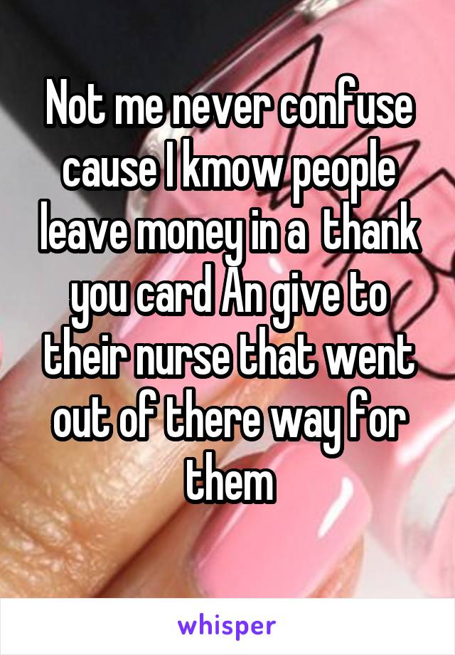 Not me never confuse cause I kmow people leave money in a  thank you card An give to their nurse that went out of there way for them
