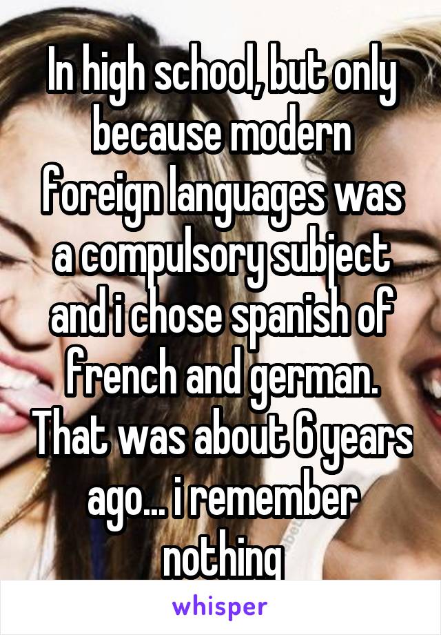 In high school, but only because modern foreign languages was a compulsory subject and i chose spanish of french and german. That was about 6 years ago... i remember nothing