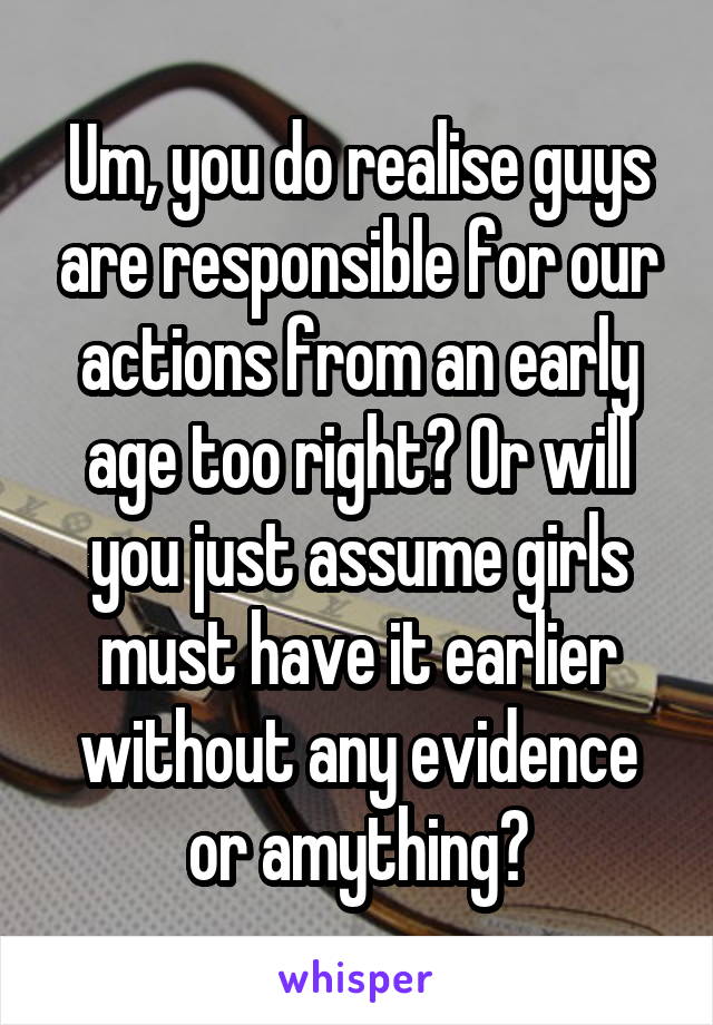 Um, you do realise guys are responsible for our actions from an early age too right? Or will you just assume girls must have it earlier without any evidence or amything?