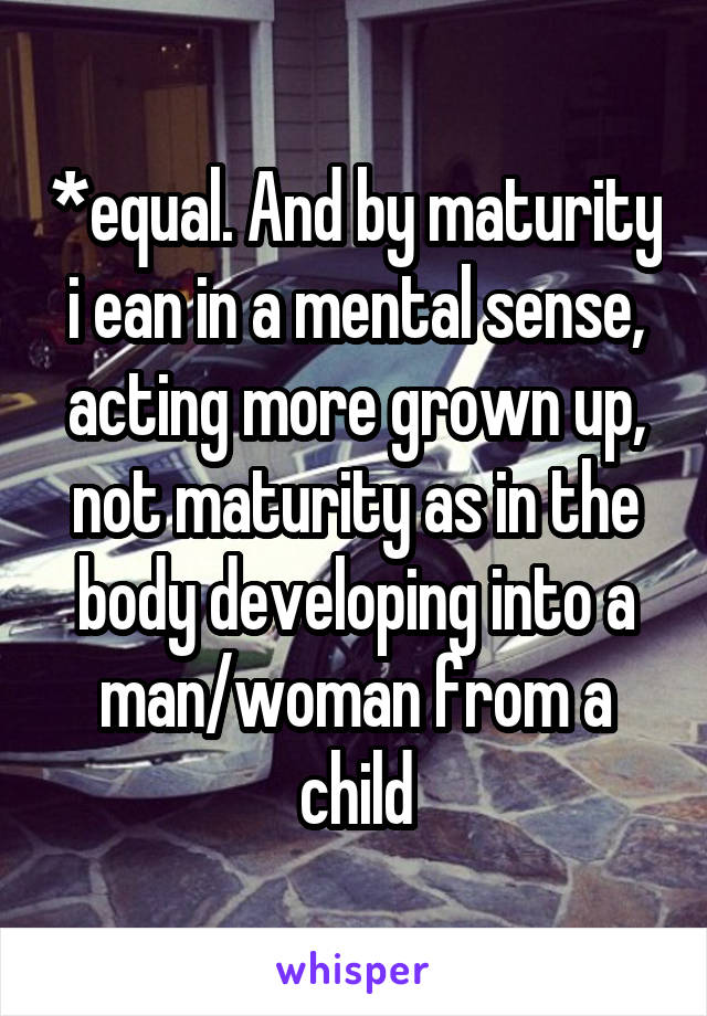 *equal. And by maturity i ean in a mental sense, acting more grown up, not maturity as in the body developing into a man/woman from a child