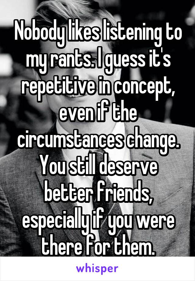 Nobody likes listening to my rants. I guess it's repetitive in concept, even if the circumstances change. You still deserve better friends, especially if you were there for them.