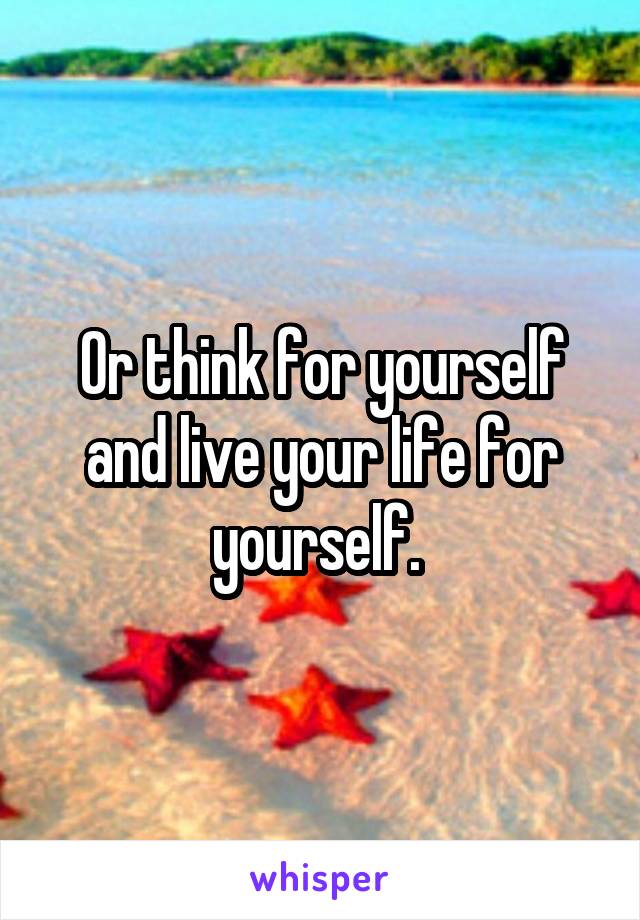 Or think for yourself and live your life for yourself. 