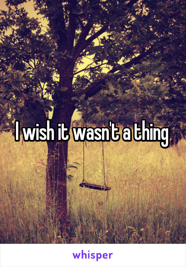 I wish it wasn't a thing 