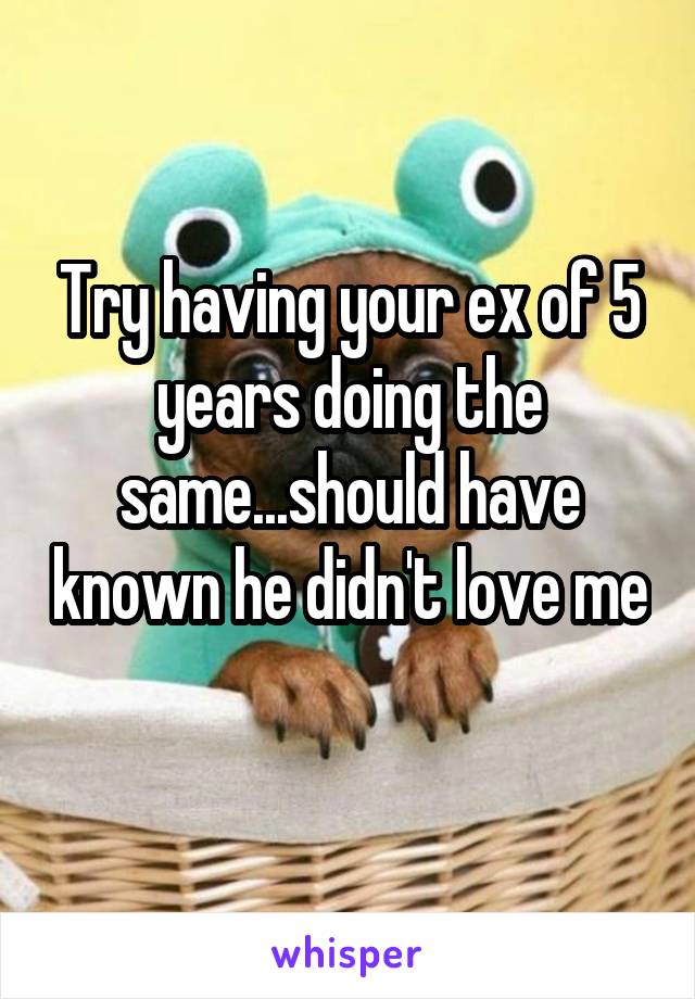 Try having your ex of 5 years doing the same...should have known he didn't love me 