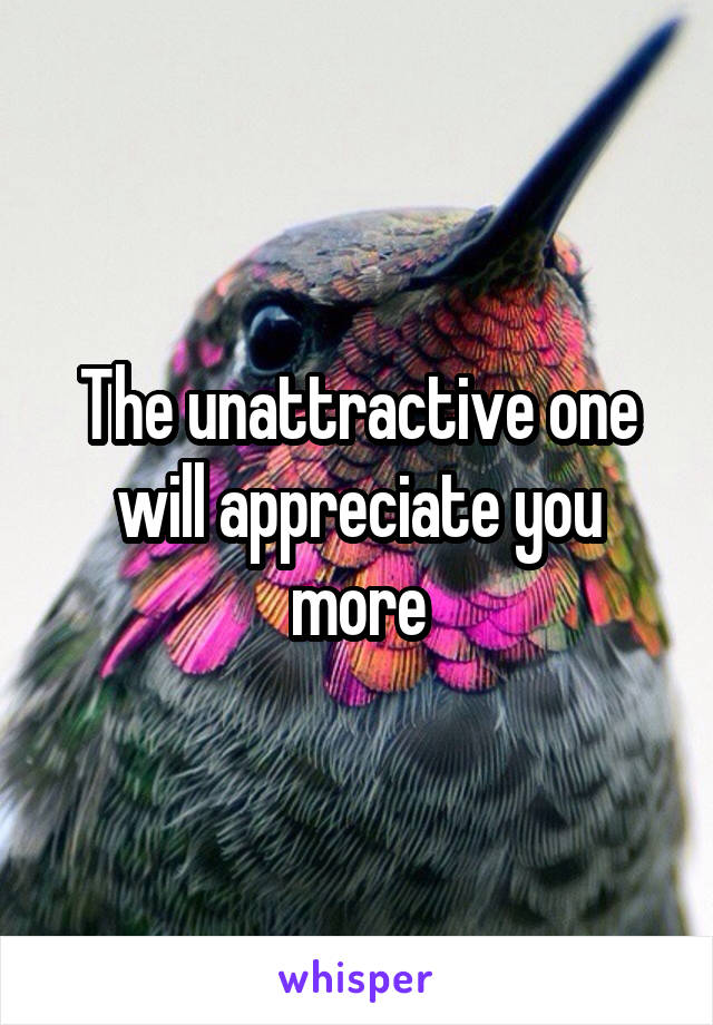 The unattractive one will appreciate you more